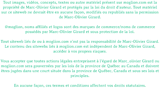 Tout images, vidéos, concepts, textes ou autre matériel présent sur moglion.com est la propriété de Marc-Olivier Girard et protégés par la loi du droit d'auteur. Tout matériel sur ce siteweb ne devrait être en aucune façon, modifiés ou republiés sans la permission de Marc-Olivier Girard. @moglion, noms affiliés et logos sont des marques de commerce/noms de commerce possédés par Marc-Olivier Girard et sous protection de la loi. Tout siteweb liés de ou à moglion.com n'est pas la responsabilité de Marc-Olivier Girard. Le contenu des sitewebs liés à moglion.com est indépendent de Marc-Olivier Girard, accéder à vos propres risques. Vous accepter que toutes actions légales entreprisent à l'égard de Marc_olivier Girard ou moglion.com sera gouvernées par les lois de la province de Québec au Canada et doivent êtres jugées dans une court située dans la province de Québec, Canada et sous ses lois et principles. En aucune façon, ces termes et conditions affectent vos droits statutaires.
