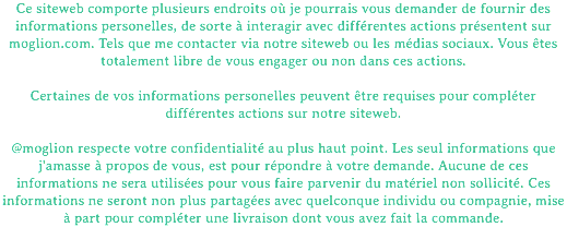 Ce siteweb comporte plusieurs endroits où je pourrais vous demander de fournir des informations personelles, de sorte à interagir avec différentes actions présentent sur moglion.com. Tels que me contacter via notre siteweb ou les médias sociaux. Vous êtes totalement libre de vous engager ou non dans ces actions. Certaines de vos informations personelles peuvent être requises pour compléter différentes actions sur notre siteweb. @moglion respecte votre confidentialité au plus haut point. Les seul informations que j'amasse à propos de vous, est pour répondre à votre demande. Aucune de ces informations ne sera utilisées pour vous faire parvenir du matériel non sollicité. Ces informations ne seront non plus partagées avec quelconque individu ou compagnie, mise à part pour compléter une livraison dont vous avez fait la commande.