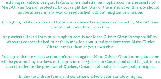 All images, videos, designs, texts or other material on moglion.com is a property of Marc-Olivier Girard, protected by copyright law. Any of the material on this site should not be altered in any way or republished without moglion permission. @moglion, related names and logos are trademarks/tradenames owned by Marc-Olivier Girard and under law protection. Any website linked from or to moglion.com is not Marc-Olivier Girard's responsibility. Websites content linked to or from moglion.com is independent from Marc-Olivier Girard, access them at your own risk. You agree that any legal action undertaken against Marc-Olivier Girard or moglion.com will be governed by the laws of the province of Quebec in Canada and shall be judge in a court located in the province of Quebec, Canada and under it's laws and principles. In any way, these terms and conditions affects your statutory rights.