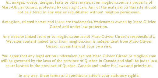 All images, videos, designs, texts or other material on moglion.com is a property of Marc-Olivier Girard, protected by copyright law. Any of the material on this site should not be altered in any way or republished without moglion permission. @moglion, related names and logos are trademarks/tradenames owned by Marc-Olivier Girard and under law protection. Any website linked from or to moglion.com is not Marc-Olivier Girard's responsibility. Websites content linked to or from moglion.com is independent from Marc-Olivier Girard, access them at your own risk. You agree that any legal action undertaken against Marc-Olivier Girard or moglion.com will be governed by the laws of the province of Quebec in Canada and shall be judge in a court located in the province of Quebec, Canada and under it's laws and principles. In any way, these terms and conditions affects your statutory rights.
