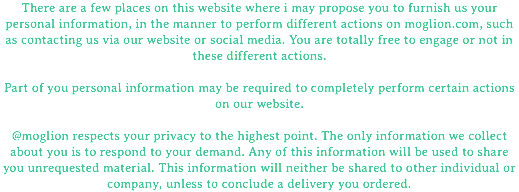 There are a few places on this website where i may propose you to furnish us your personal information, in the manner to perform different actions on moglion.com, such as contacting us via our website or social media. You are totally free to engage or not in these different actions. Part of you personal information may be required to completely perform certain actions on our website. @moglion respects your privacy to the highest point. The only information we collect about you is to respond to your demand. Any of this information will be used to share you unrequested material. This information will neither be shared to other individual or company, unless to conclude a delivery you ordered.
