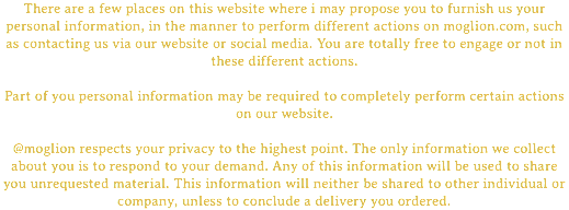 There are a few places on this website where i may propose you to furnish us your personal information, in the manner to perform different actions on moglion.com, such as contacting us via our website or social media. You are totally free to engage or not in these different actions. Part of you personal information may be required to completely perform certain actions on our website. @moglion respects your privacy to the highest point. The only information we collect about you is to respond to your demand. Any of this information will be used to share you unrequested material. This information will neither be shared to other individual or company, unless to conclude a delivery you ordered.