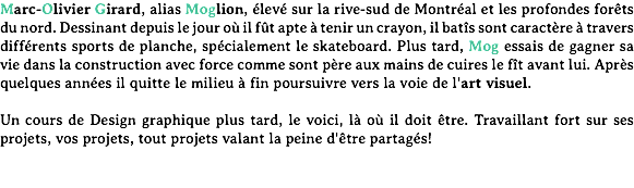 Marc-Olivier Girard, alias Moglion, élevé sur la rive-sud de Montréal et les profondes forêts du nord. Dessinant depuis le jour où il fût apte à tenir un crayon, il batîs sont caractère à travers différents sports de planche, spécialement le skateboard. Plus tard, Mog essais de gagner sa vie dans la construction avec force comme sont père aux mains de cuires le fît avant lui. Après quelques années il quitte le milieu à fin poursuivre vers la voie de l'art visuel. Un cours de Design graphique plus tard, le voici, là où il doit être. Travaillant fort sur ses projets, vos projets, tout projets valant la peine d'être partagés!